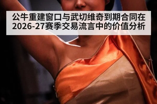 公牛重建窗口与武切维奇到期合同在2026-27赛季交易流言中的价值分析